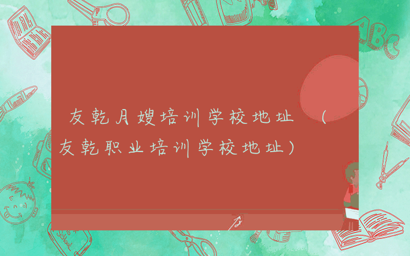 友乾月嫂培训学校地址 (友乾职业培训学校地址)